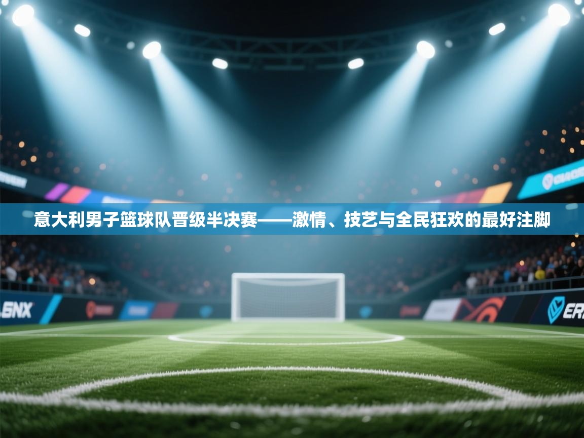 意大利男子篮球队晋级半决赛——激情、技艺与全民狂欢的最好注脚  第2张